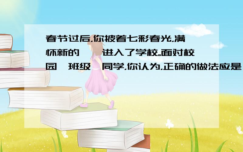 春节过后，你披着七彩春光，满怀新的憧憬进入了学校。面对校园、班级、同学，你认为，正确的做法应是 [  