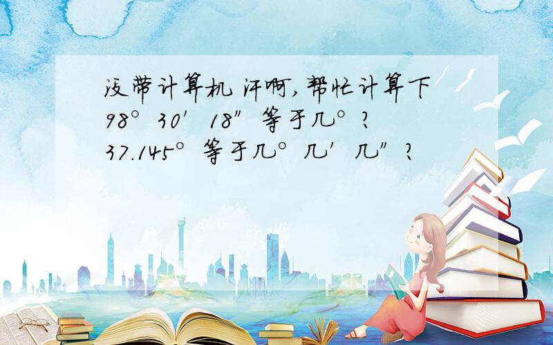 没带计算机 汗啊,帮忙计算下98°30′18″等于几°?37.145°等于几°几′几″?