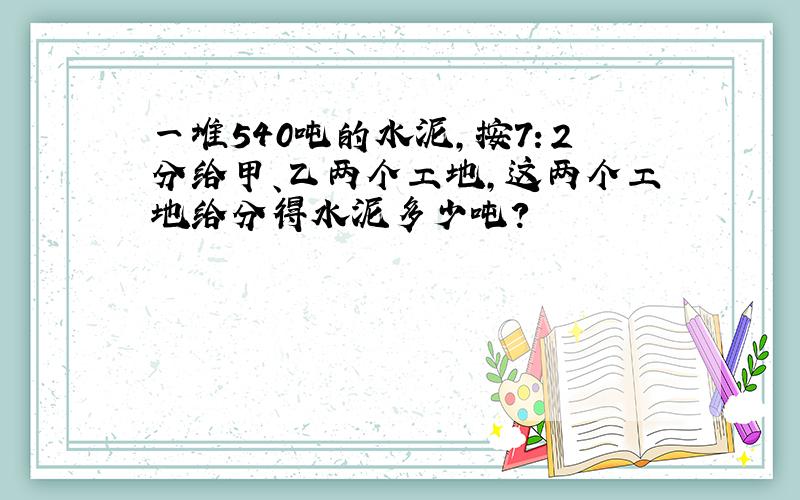 一堆540吨的水泥,按7：2分给甲、乙两个工地,这两个工地给分得水泥多少吨?