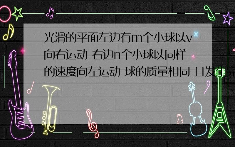 光滑的平面左边有m个小球以v向右运动 右边n个小球以同样的速度向左运动 球的质量相同 且发生完全弹性碰撞