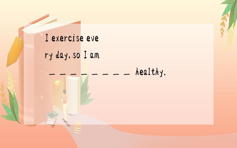 I exercise every day,so I am ________ healthy.