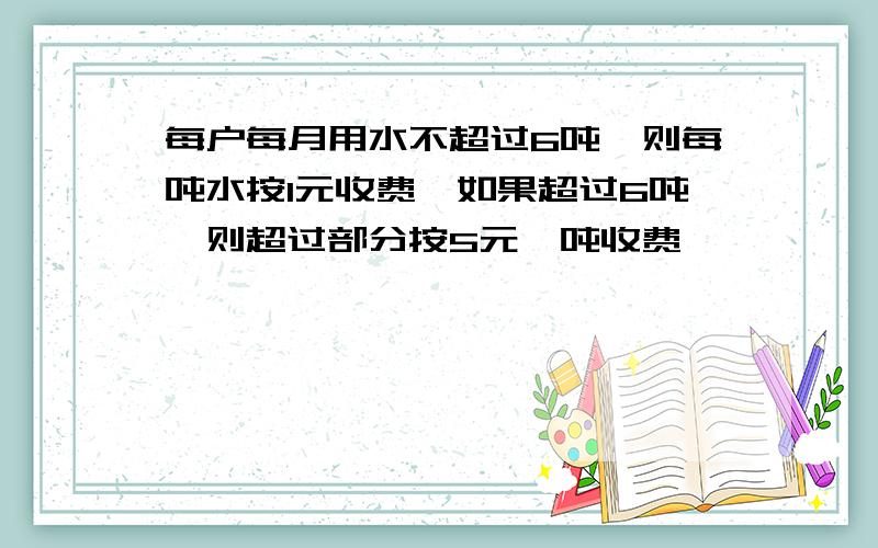 每户每月用水不超过6吨,则每吨水按1元收费,如果超过6吨,则超过部分按5元一吨收费