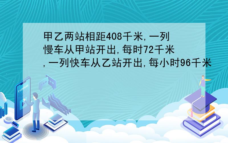 甲乙两站相距408千米,一列慢车从甲站开出,每时72千米,一列快车从乙站开出,每小时96千米