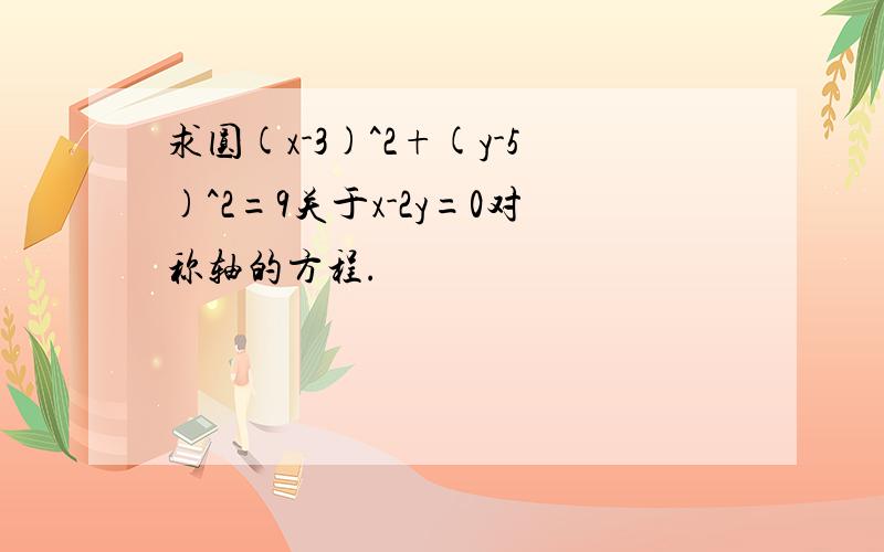 求圆(x-3)^2+(y-5)^2=9关于x-2y=0对称轴的方程.