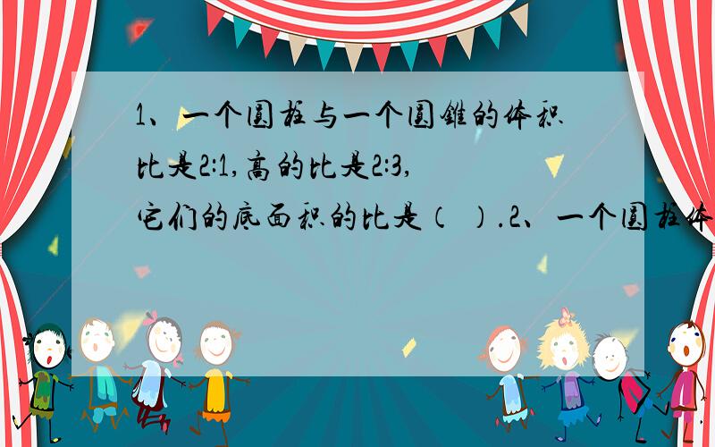 1、一个圆柱与一个圆锥的体积比是2:1,高的比是2:3,它们的底面积的比是（ ）.2、一个圆柱体,如果高增