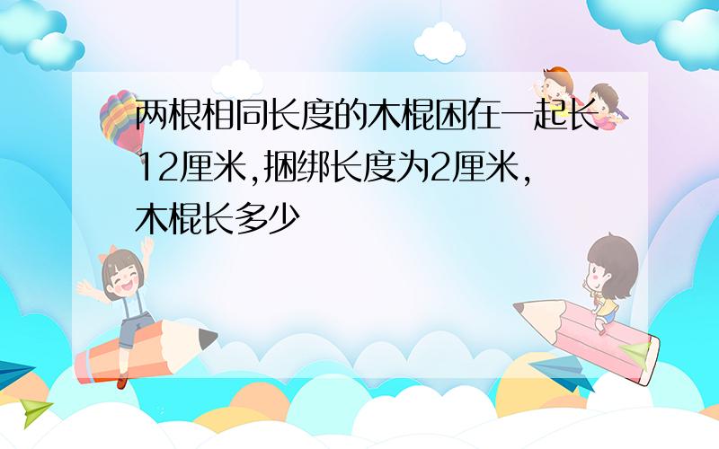 两根相同长度的木棍困在一起长12厘米,捆绑长度为2厘米,木棍长多少