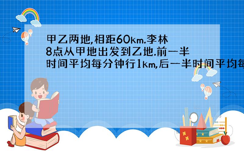 甲乙两地,相距60km.李林8点从甲地出发到乙地.前一半时间平均每分钟行1km,后一半时间平均每分钟行0.8km.李林从