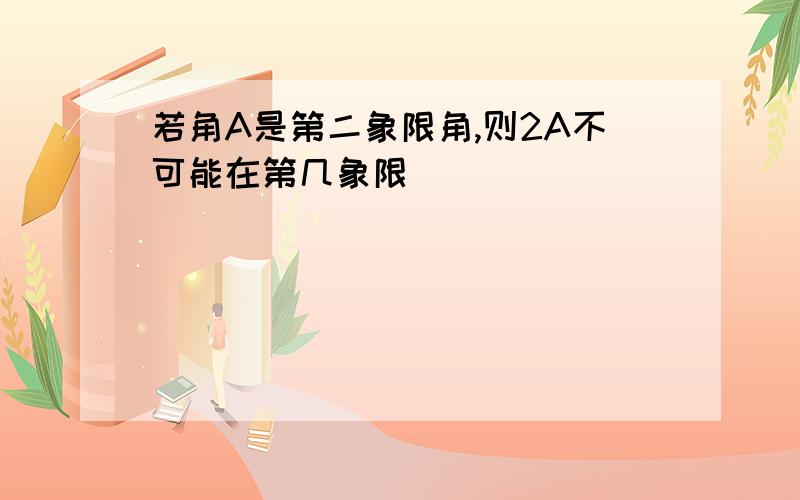 若角A是第二象限角,则2A不可能在第几象限