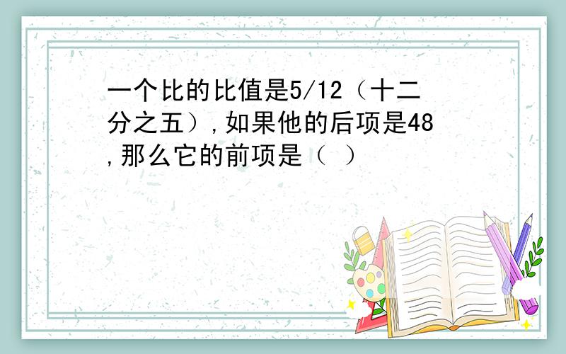 一个比的比值是5/12（十二分之五）,如果他的后项是48,那么它的前项是（ ）