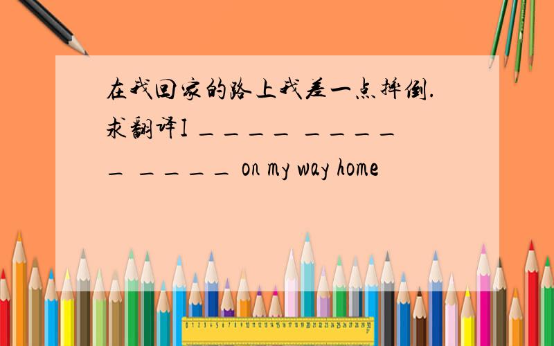 在我回家的路上我差一点摔倒.求翻译I ____ _____ ____ on my way home