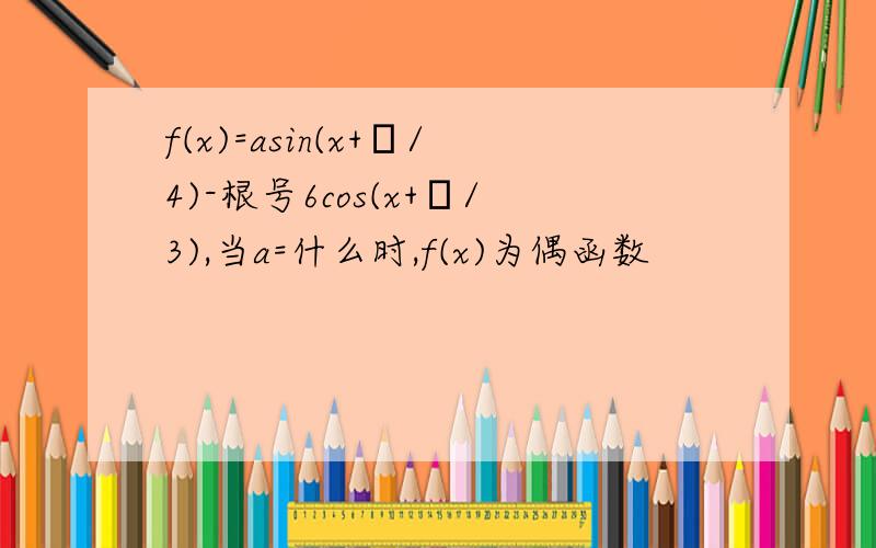 f(x)=asin(x+π/4)-根号6cos(x+π/3),当a=什么时,f(x)为偶函数