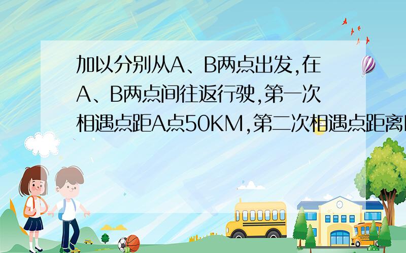 加以分别从A、B两点出发,在A、B两点间往返行驶,第一次相遇点距A点50KM,第二次相遇点距离B点20KM,那么,第二次