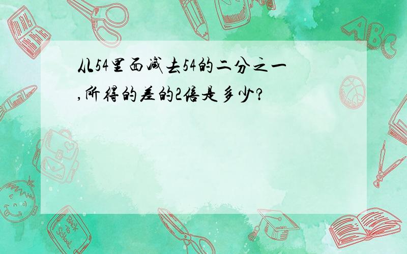 从54里面减去54的二分之一,所得的差的2倍是多少?