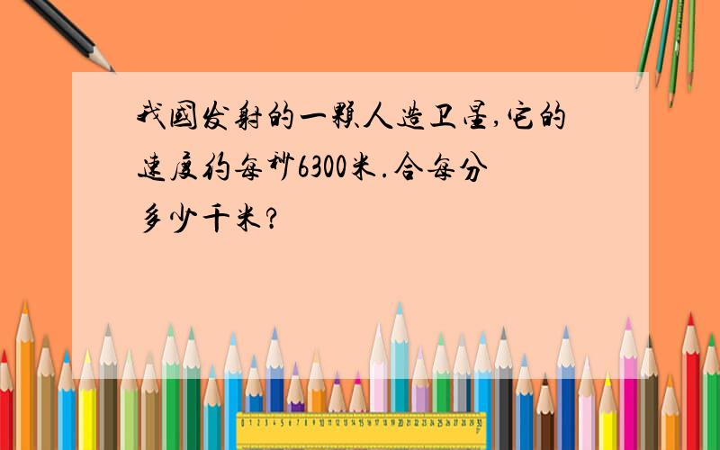 我国发射的一颗人造卫星,它的速度约每秒6300米.合每分多少千米?