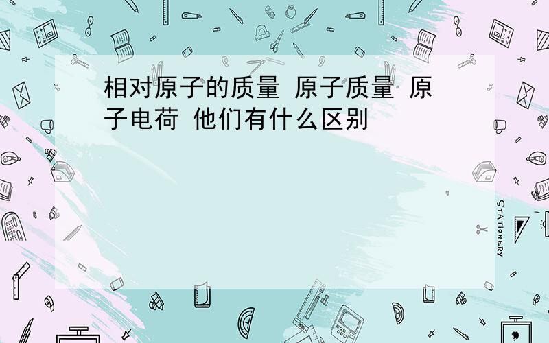 相对原子的质量 原子质量 原子电荷 他们有什么区别