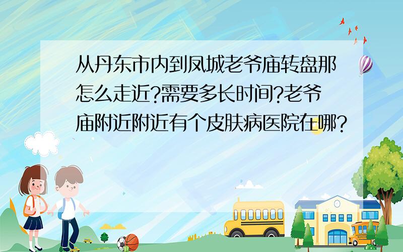 从丹东市内到凤城老爷庙转盘那怎么走近?需要多长时间?老爷庙附近附近有个皮肤病医院在哪?