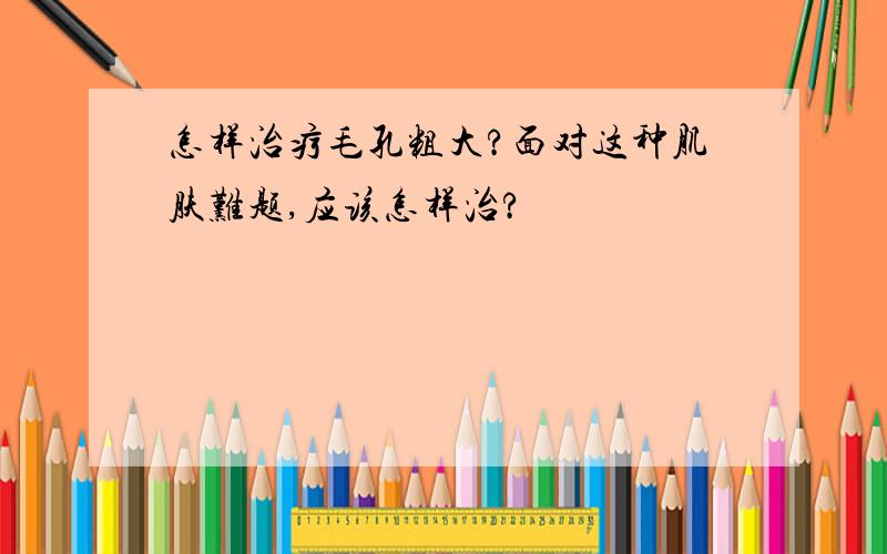 怎样治疗毛孔粗大?面对这种肌肤难题,应该怎样治?