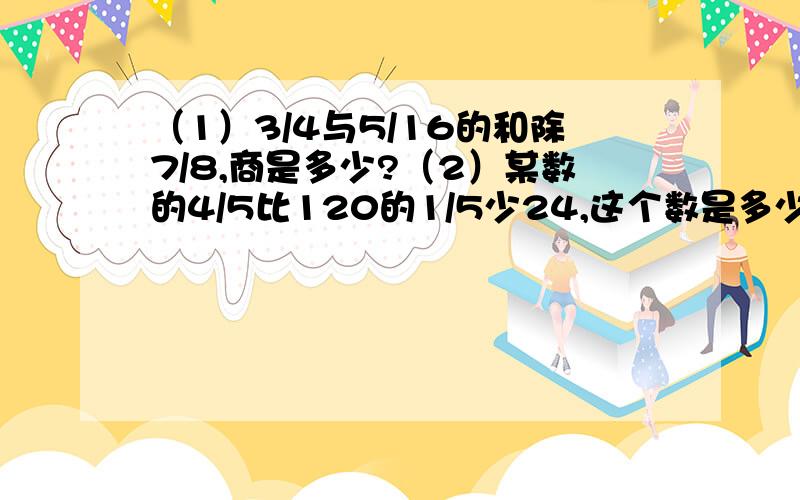 （1）3/4与5/16的和除7/8,商是多少?（2）某数的4/5比120的1/5少24,这个数是多少?