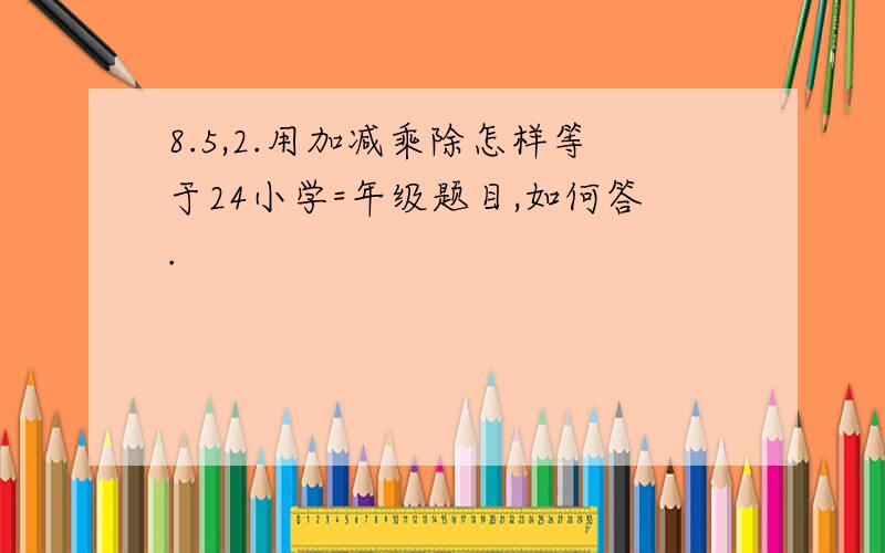 8.5,2.用加减乘除怎样等于24小学=年级题目,如何答.