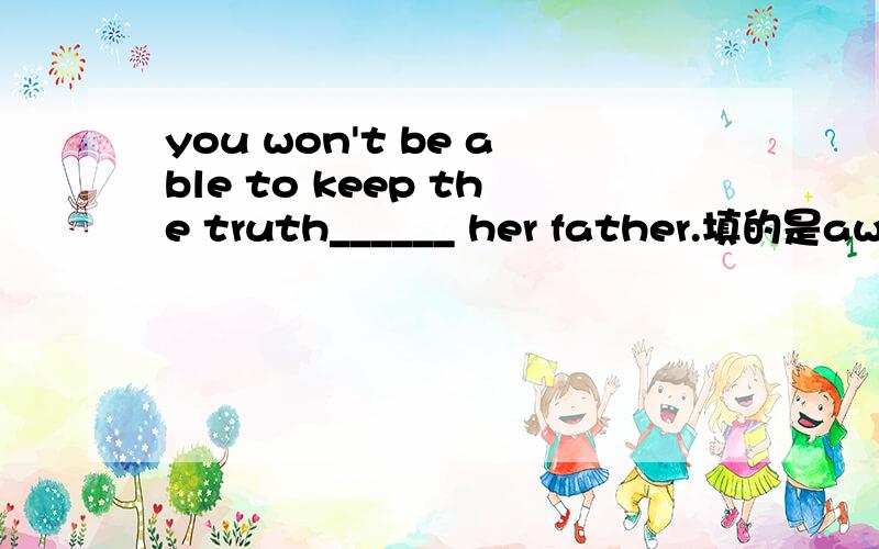 you won't be able to keep the truth______ her father.填的是away