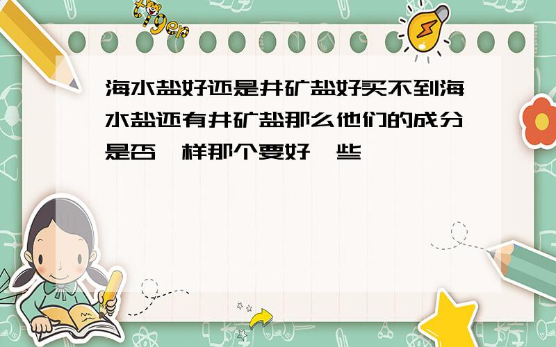 海水盐好还是井矿盐好买不到海水盐还有井矿盐那么他们的成分是否一样那个要好一些