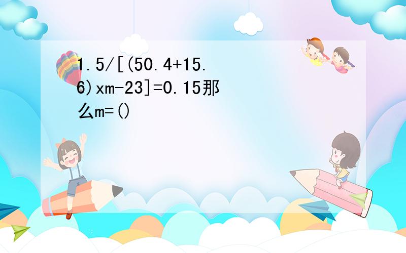 1.5/[(50.4+15.6)xm-23]=0.15那么m=()