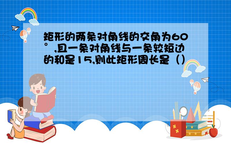 矩形的两条对角线的交角为60°,且一条对角线与一条较短边的和是15,则此矩形周长是（）