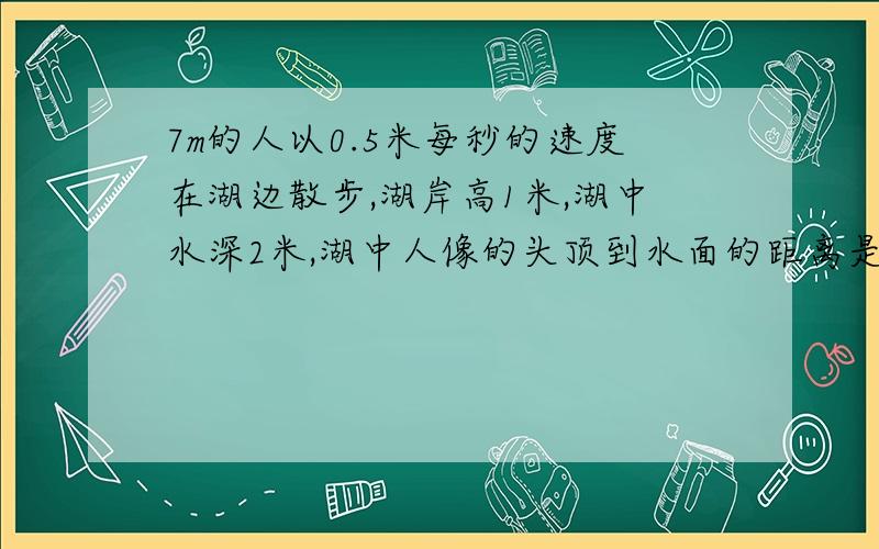 7m的人以0.5米每秒的速度在湖边散步,湖岸高1米,湖中水深2米,湖中人像的头顶到水面的距离是________