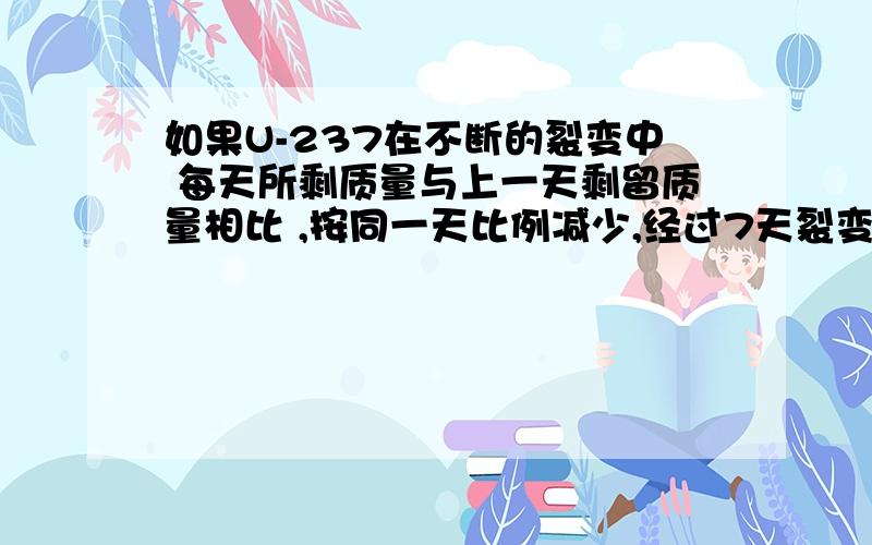 如果U-237在不断的裂变中 每天所剩质量与上一天剩留质量相比 ,按同一天比例减少,经过7天裂变 剩下的质量是原来的50