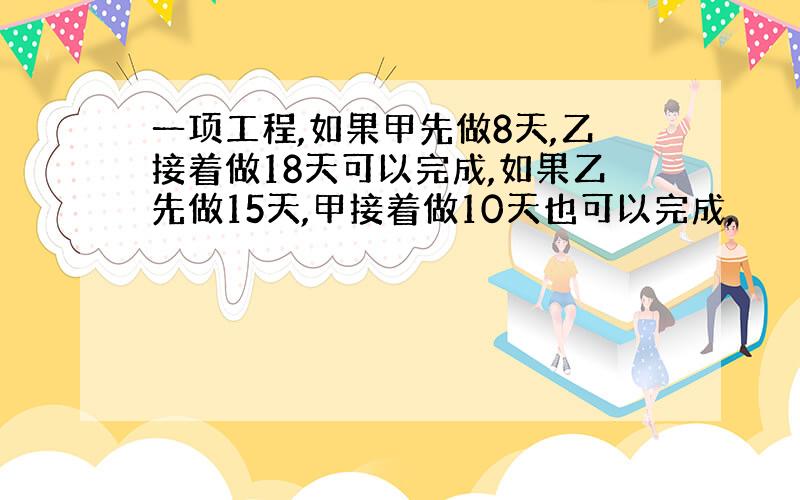 一项工程,如果甲先做8天,乙接着做18天可以完成,如果乙先做15天,甲接着做10天也可以完成,