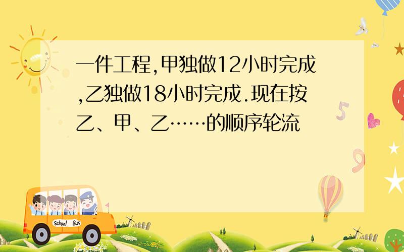 一件工程,甲独做12小时完成,乙独做18小时完成.现在按乙、甲、乙……的顺序轮流