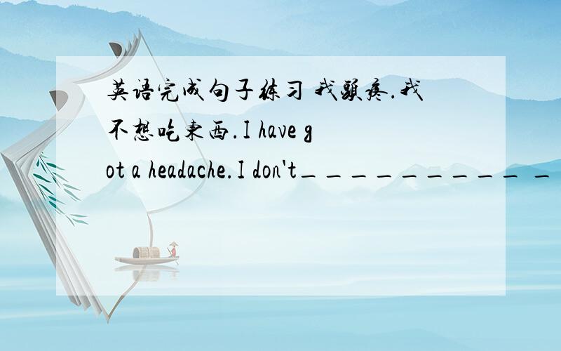 英语完成句子练习 我头疼.我不想吃东西.I have got a headache.I don't_________ _