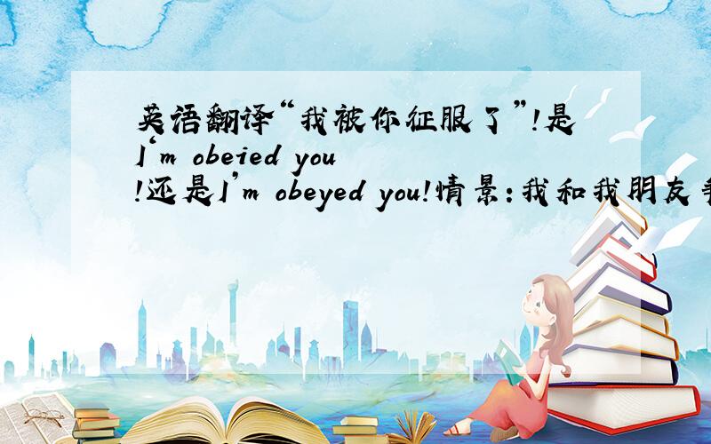 英语翻译“我被你征服了”!是I‘m obeied you!还是I’m obeyed you!情景:我和我朋友争论一个问题