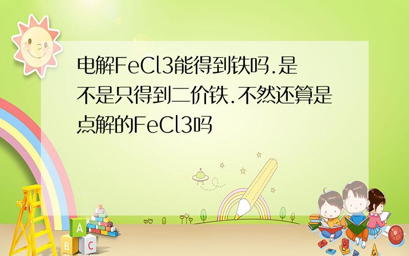 电解FeCl3能得到铁吗.是不是只得到二价铁.不然还算是点解的FeCl3吗