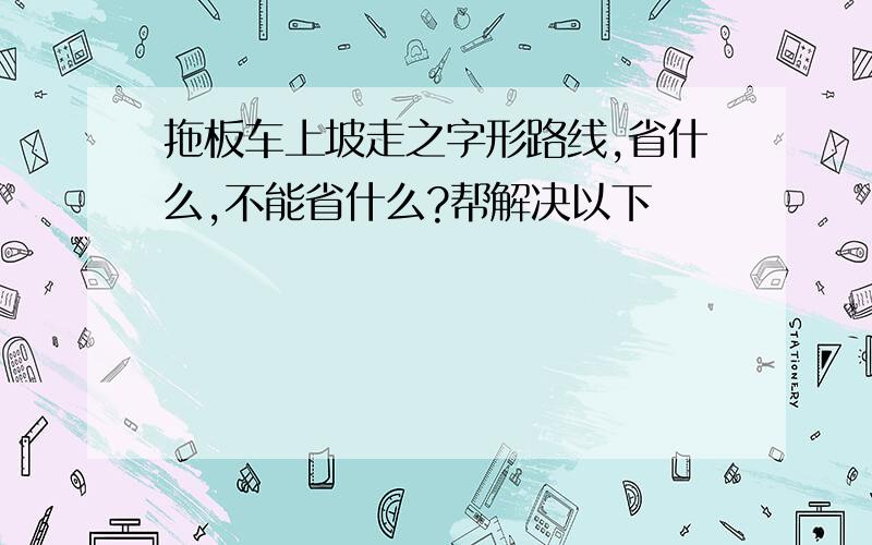 拖板车上坡走之字形路线,省什么,不能省什么?帮解决以下