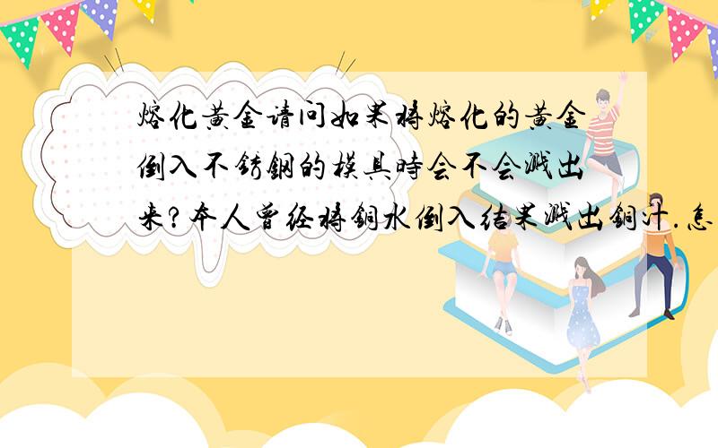 熔化黄金请问如果将熔化的黄金倒入不锈钢的模具时会不会溅出来?本人曾经将铜水倒入结果溅出铜汁.怎么防止金水溅出来呢?那要怎