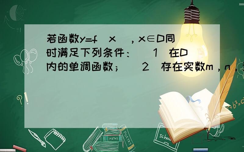 若函数y=f（x），x∈D同时满足下列条件： （1）在D内的单调函数； （2）存在实数m，n，当定义域为[m，n]时，值