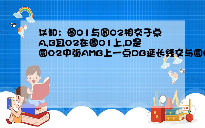 以知：圆O1与圆O2相交于点A,B且O2在圆O1上,D是圆O2中弧AMB上一点DB延长线交与圆O1与C 求证 CO2⊥A