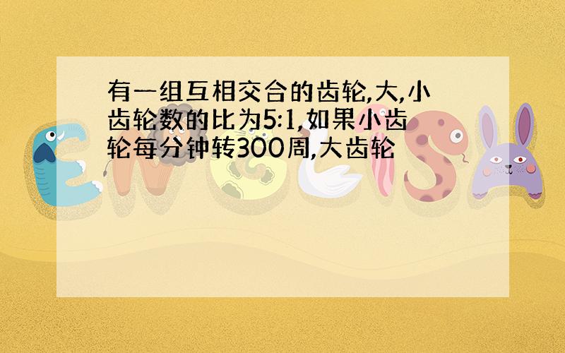 有一组互相交合的齿轮,大,小齿轮数的比为5:1,如果小齿轮每分钟转300周,大齿轮