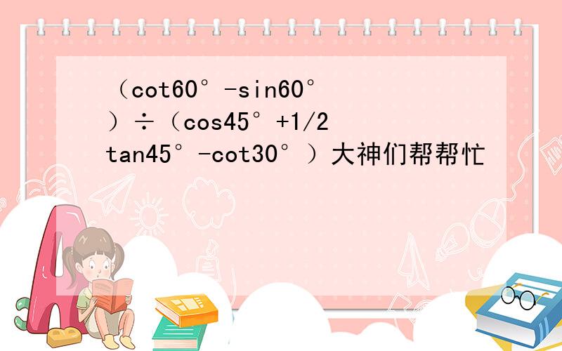 （cot60°-sin60°）÷（cos45°+1/2 tan45°-cot30°）大神们帮帮忙