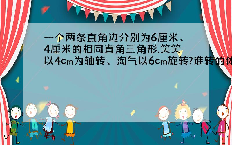 一个两条直角边分别为6厘米、4厘米的相同直角三角形.笑笑以4cm为轴转、淘气以6cm旋转?谁转的体积大?