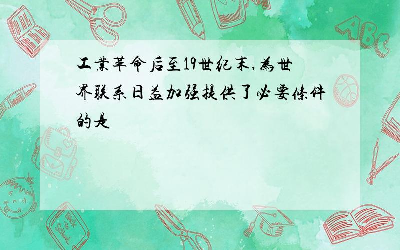 工业革命后至19世纪末,为世界联系日益加强提供了必要条件的是