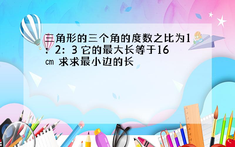 三角形的三个角的度数之比为1：2：3 它的最大长等于16㎝ 求求最小边的长