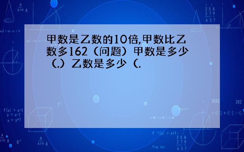 甲数是乙数的10倍,甲数比乙数多162（问题）甲数是多少（.）乙数是多少（.