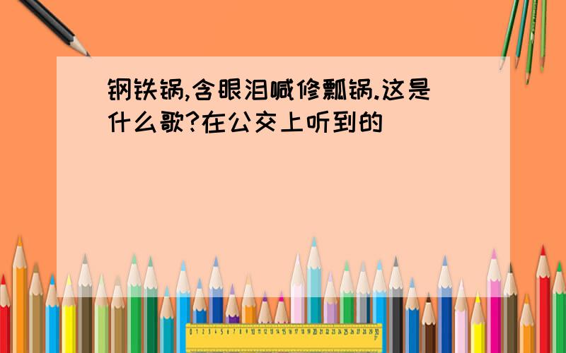 钢铁锅,含眼泪喊修瓢锅.这是什么歌?在公交上听到的