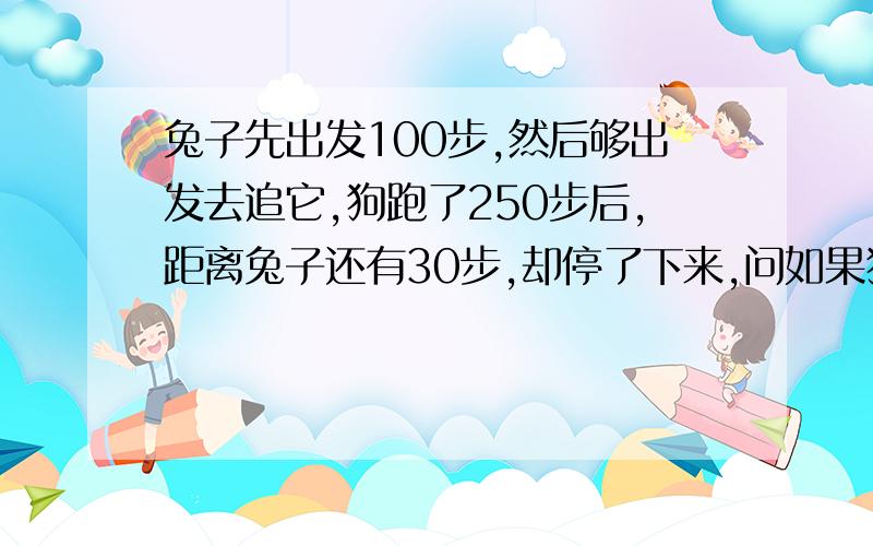 兔子先出发100步,然后够出发去追它,狗跑了250步后,距离兔子还有30步,却停了下来,问如果狗不停地跑,再跑多