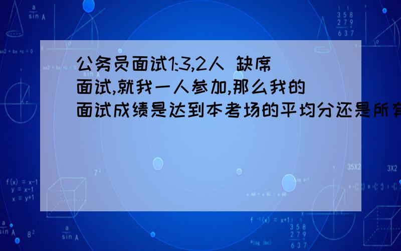 公务员面试1:3,2人 缺席面试,就我一人参加,那么我的面试成绩是达到本考场的平均分还是所有考场的均分?