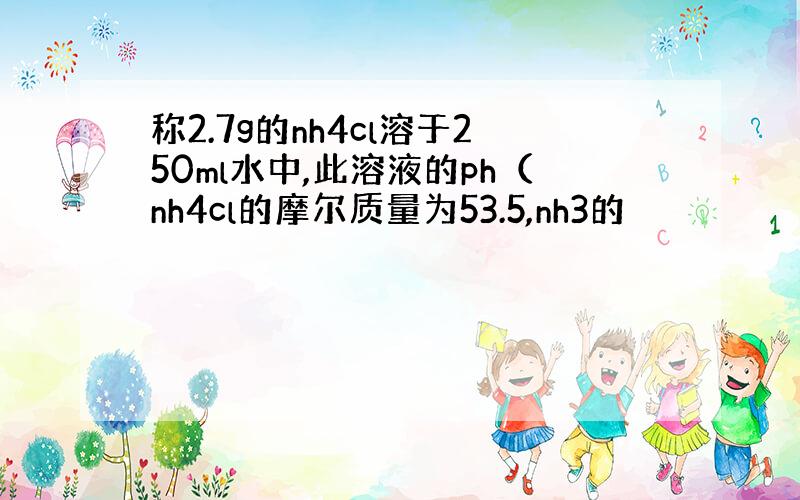 称2.7g的nh4cl溶于250ml水中,此溶液的ph（nh4cl的摩尔质量为53.5,nh3的