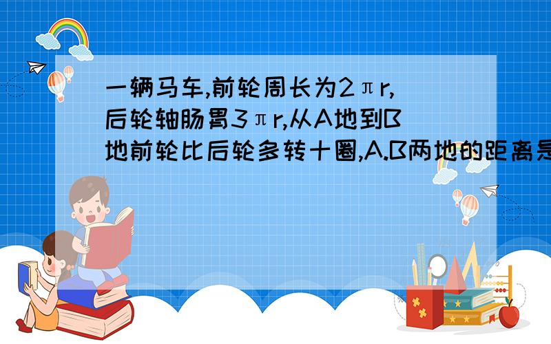 一辆马车,前轮周长为2πr,后轮轴肠胃3πr,从A地到B地前轮比后轮多转十圈,A.B两地的距离是多少?