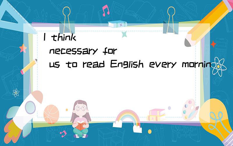 I think ______ necessary for us to read English every mornin